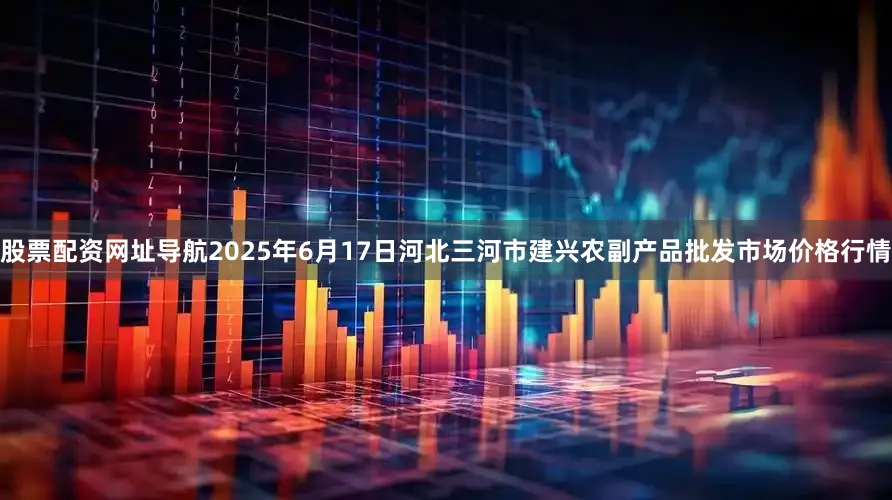 股票配资网址导航2025年6月17日河北三河市建兴农副产品批发市场价格行情