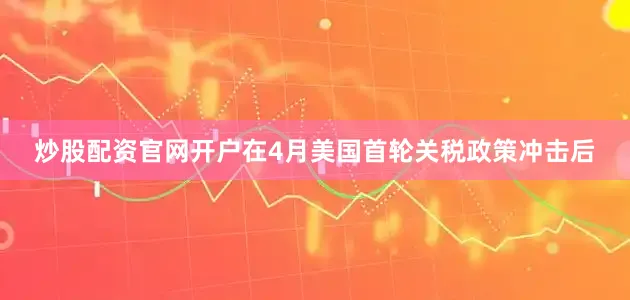 炒股配资官网开户在4月美国首轮关税政策冲击后