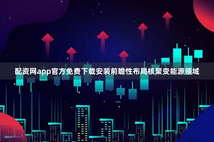 配资网app官方免费下载安装前瞻性布局核聚变能源领域