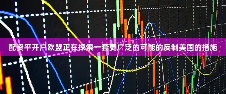 配资平开户欧盟正在探索一套更广泛的可能的反制美国的措施