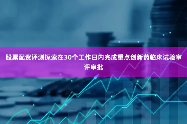 股票配资评测探索在30个工作日内完成重点创新药临床试验审评审批
