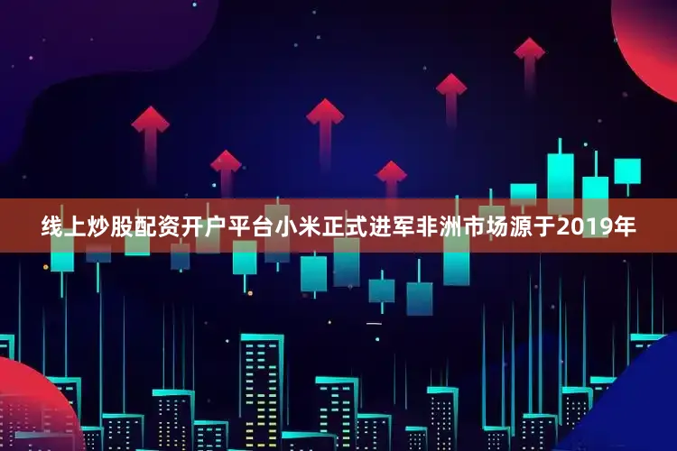 线上炒股配资开户平台小米正式进军非洲市场源于2019年